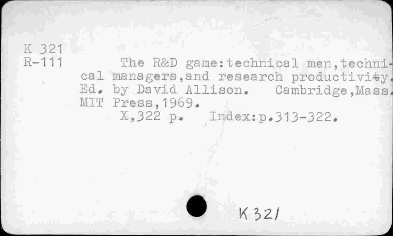 ﻿K 321
R-111
The R&D game:technical men,techai cal managers,and. research productivity Ed. by David Allison. Cambridge,Mass MIT Press,1969.
X,322 p. Index:p.313-322.
•	K32/